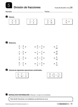 5 PLAN DE MEJORA. Ficha 28División de fracciones
Nombre Fecha
	 REPASA ESTA INFORMACIÓN. Después, corrige tus actividades.
Para dividir fracciones, se multiplican sus términos en cruz.
1 	 Calcula.
2 	 Relaciona.
		
2
3
:
5
3
  ●
		
● 
6
7
3
3
4
  ●
	
● 
7
40
		
1
8
:
2
9
  ●
		
● 
1
8
3
7
5
  ●
	
● 
18
28
		
1
8
:
5
7
  ●
		
● 
2
3
3
3
5
  ●
	
● 
9
16
		
6
7
:
4
3
  ●
		
● 
1
8
3
9
2
  ●
	
● 
6
15
3 	 Calcula las siguientes operaciones combinadas.
2
3
:
7
10
2
1
2
8
6
: 1
5
9
3
7
8 2
3
5
:
2
3
1
7
:
7
5
3
2
:
5
12
4
11
: 2
Material fotocopiable © 2015 Santillana Educación, S. L. 35Matemáticas 6
 