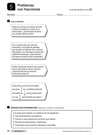 5 PLAN DE MEJORA. Ficha 29
Problemas
con fracciones
Nombre Fecha
	 REPASA ESTA INFORMACIÓN. Después, corrige tus actividades.
Los pasos para resolver un problema son los siguientes:
● Leer detenidamente el problema.
● Pensar en qué operaciones se tienen que realizar.
● Plantear las operaciones y resolverlas.
● Comprobar que la solución obtenida es razonable.
1 	 Lee y resuelve.
Pablo ha comido dos tercios de tarta
y Rosa ha comido un cuarto de la
misma tarta. ¿Qué fracción de tarta
han comido entre los dos?
En un parque hay una zona de
columpios y una pista de patinaje,
que ocupan en total los cinco octavos
del parque. Los columpios ocupan dos
séptimos del parque. ¿Qué fracción
de parque ocupa la pista de patinaje?
Emilio ha llevado al banco dos quintos
de los seis octavos de sus ahorros.
¿Qué fracción de sus ahorros
ha llevado al banco?
Carla tiene una tarrina de helado
que pesa
3
4
kg. ¿Cuántas porciones
de helado de
1
8
de kg puede hacer
con los
3
4
kg de helado que tiene?
Material fotocopiable © 2015 Santillana Educación, S. L.36 Matemáticas 6
 