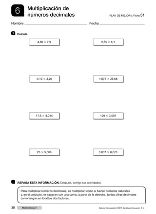 6 PLAN DE MEJORA. Ficha 31
Multiplicación de
números decimales
Nombre Fecha
	 REPASA ESTA INFORMACIÓN. Después, corrige tus actividades.
Para multiplicar números decimales, se multiplican como si fueran números naturales
y, en el producto, se separan con una coma, a partir de la derecha, tantas cifras decimales
como tengan en total los dos factores.
1 	Calcula.
4,86 3 7,9 2,85 3 6,1
0,19 3 3,26 1,075 3 25,68
23 3 5,006 0,007 3 0,023
17,6 3 4,014 109 3 3,507
Material fotocopiable © 2015 Santillana Educación, S. L.38 Matemáticas 6
 