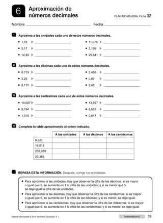 6 PLAN DE MEJORA. Ficha 32
Aproximación de
números decimales
Nombre Fecha
	 REPASA ESTA INFORMACIÓN. Después, corrige tus actividades.
● Para aproximar a las unidades, hay que observar la cifra de las décimas: si es mayor
o igual que 5, se aumenta en 1 la cifra de las unidades; y si es menor que 5,
se deja igual la cifra de las unidades.
● Para aproximar a las décimas, hay que observar la cifra de las centésimas: si es mayor
o igual que 5, se aumenta en 1 la cifra de las décimas; y si es menor, se deja igual.
● Para aproximar a las centésimas, hay que observar la cifra de las milésimas: si es mayor
o igual que 5, se aumenta en 1 la cifra de las centésimas; y si es menor, se deja igual.
1 	 Aproxima a las unidades cada uno de estos números decimales.
● 1,78	
c  	 ● 11,078	
c 
● 5,17	
c  	 ● 3,199	
c 
● 14,49	
c  	 ● 25,841	
c 
2 	 Aproxima a las décimas cada uno de estos números decimales.
● 0,719	
c  	 ● 2,456	
c 
● 3,26	
c  	 ● 0,87	
c 
● 8,135	
c  	 ● 2,48	
c 
3 	 Aproxima a las centésimas cada uno de estos números decimales.
● 18,007	
c  	 ● 13,897	
c 
● 9,194	
c  	 ● 8,653	
c 
● 1,019	
c  	 ● 0,817	
c 
4 	 Completa la tabla aproximando al orden indicado.
A las unidades A las décimas A las centésimas
0,327
16,018
235,019
23,369
Material fotocopiable © 2015 Santillana Educación, S. L. 39Matemáticas 6
 