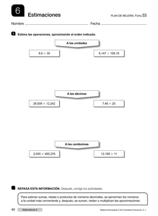 6 PLAN DE MEJORA. Ficha 33Estimaciones
Nombre Fecha
	 REPASA ESTA INFORMACIÓN. Después, corrige tus actividades.
Para estimar sumas, restas o productos de números decimales, se aproximan los números
a la unidad más conveniente y, después, se suman, restan o multiplican las aproximaciones.
1 	 Estima las operaciones, aproximando al orden indicado.
8,6 3 35 6,147 1 109,18
2,055 3 465,276 12,168 3 11
26,009 3 12,242 7,46 3 25
A las unidades
A las décimas
A las centésimas
Material fotocopiable © 2015 Santillana Educación, S. L.40 Matemáticas 6
 