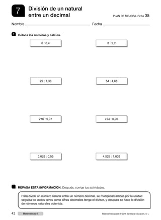 7 PLAN DE MEJORA. Ficha 35
División de un natural
entre un decimal
Nombre Fecha
	 REPASA ESTA INFORMACIÓN. Después, corrige tus actividades.
Para dividir un número natural entre un número decimal, se multiplican ambos por la unidad
seguida de tantos ceros como cifras decimales tenga el divisor, y después se hace la división
de números naturales obtenida.
1   Coloca los números y calcula.
6 : 0,4 8 : 2,2
29 : 1,33 54 : 4,68
3.028 : 0,56 4.529 : 1,803
276 : 5,07 724 : 0,05
Material fotocopiable © 2015 Santillana Educación, S. L.42 Matemáticas 6
 