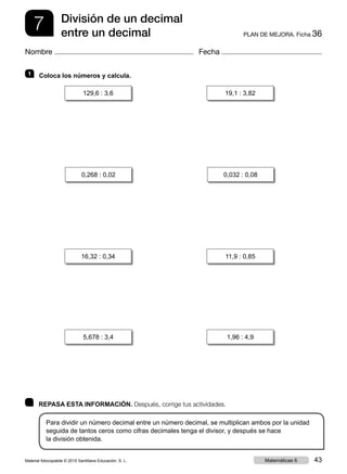 7 PLAN DE MEJORA. Ficha 36
División de un decimal
entre un decimal
Nombre Fecha
	 REPASA ESTA INFORMACIÓN. Después, corrige tus actividades.
Para dividir un número decimal entre un número decimal, se multiplican ambos por la unidad
seguida de tantos ceros como cifras decimales tenga el divisor, y después se hace
la división obtenida.
1   Coloca los números y calcula.
129,6 : 3,6 19,1 : 3,82
0,268 : 0,02 0,032 : 0,08
5,678 : 3,4 1,96 : 4,9
16,32 : 0,34 11,9 : 0,85
Material fotocopiable © 2015 Santillana Educación, S. L. 43Matemáticas 6
 