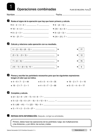 1
Nombre Fecha
PLAN DE MEJORA. Ficha 2Operaciones combinadas
1 	 Rodea el signo de la operación que hay que hacer primero y calcula.
● 8 2 4 1 3 5 4 1 5 	 ● 8 2 (4 1 3) 5 
● 10 2 4 3 2 5 	 	 ● (10 2 4) 3 6 5 
● 8 3 2 1 3 5 	 	 ● 8 3 (2 1 3) 5 
● 14 2 21 : 7 5 	 	 ● (14 1 21) : 7 5 
2 	 Calcula y relaciona cada operación con su resultado.
4 1 (3 1 9) 3 (8 2 2) 5    ● 	 ●  77
(5 3 3) 2 (3 3 3) 5    ● 	 ●  12
7 3 (5 1 6) 5    ●	 ●  76
(15 2 7) 1 (8 3 5) : 10 5    ● 	 ●  6
3 	 Piensa y escribe los paréntesis necesarios para que las siguientes expresiones
tengan el valor que se indica.
●  4 1 6 3 7 2 2 5 44	 ●  6 3 5 2 4 1 9 5 35	 ●  18 2 2 3 7 2 3 5 10
●  18 2 2 3 7 2 3 5 1	 ●  4 1 6 3 7 2 2 5 68	 ●  6 3 5 2 4 1 9 5 17
4 	 Completa y calcula.
●  (4 1 2) 3 8 2 (14 2 7) 5 6 3 8 2 7 5 
●  5 3 (3 1 9) 1 6 3 (11 2 8) 5 5 3 12 1 6 3 5 
●  9 3 (48 2 41) 2 1 3 (23 2 19) 5 9 3 
●  5 1 11 3 2 2 3 3 9 1 27 5 
	 REPASA ESTA INFORMACIÓN. Después, corrige tus actividades.
Primero, debes hacer las operaciones de los paréntesis; luego, las multiplicaciones
y las divisiones, y, por último, las sumas y restas.
Material fotocopiable © 2015 Santillana Educación, S. L. 9Matemáticas 6
 