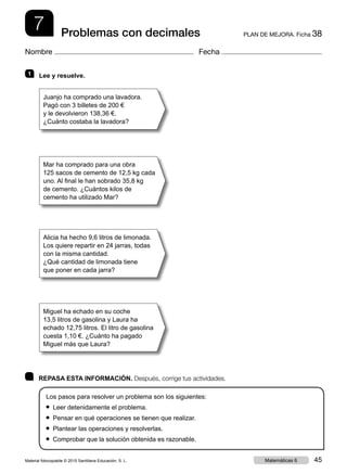 7 PLAN DE MEJORA. Ficha 38Problemas con decimales
Nombre Fecha
	 REPASA ESTA INFORMACIÓN. Después, corrige tus actividades.
Los pasos para resolver un problema son los siguientes:
● Leer detenidamente el problema.
● Pensar en qué operaciones se tienen que realizar.
● Plantear las operaciones y resolverlas.
● Comprobar que la solución obtenida es razonable.
1   Lee y resuelve.
Juanjo ha comprado una lavadora.
Pagó con 3 billetes de 200 €
y le devolvieron 138,36 €.
¿Cuánto costaba la lavadora?
Mar ha comprado para una obra
125 sacos de cemento de 12,5 kg cada
uno. Al final le han sobrado 35,8 kg
de cemento. ¿Cuántos kilos de
cemento ha utilizado Mar?
Alicia ha hecho 9,6 litros de limonada.
Los quiere repartir en 24 jarras, todas
con la misma cantidad.
¿Qué cantidad de limonada tiene
que poner en cada jarra?
Miguel ha echado en su coche
13,5 litros de gasolina y Laura ha
echado 12,75 litros. El litro de gasolina
cuesta 1,10 €. ¿Cuánto ha pagado
Miguel más que Laura?
Material fotocopiable © 2015 Santillana Educación, S. L. 45Matemáticas 6
 