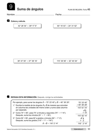 9 PLAN DE MEJORA. Ficha 46Suma de ángulos
Nombre Fecha
	 REPASA ESTA INFORMACIÓN. Después, corrige tus actividades.
Por ejemplo, para sumar los ángulos Â 5 75° 23’ 45” y ˆB 5 40° 38’ 29”:
1.o
 Escribe la medida de los ángulos Â y ˆB de manera que coincidan
en columna las unidades del mismo orden y suma cada columna
por separado.
2.o
 Como 74”  60”, pasa 74” a minutos y segundos (74” 5 1’ 14”).
Después, suma los minutos (61’ 1 1’ 5 62’).
3.o
 Como 62’  60’, pasa 62’ a grados y minutos (62’ 5 1° 2’).
Después, suma los grados (115° 1 1° 5 116°).
Â 1 ˆB 5 116° 2’ 14”
1   Coloca y calcula.
75° 23’ 45”
1 40° 38’ 29”
115° 61’ 74”
 1’ 14”
115° 62’ 14”
 1°  2’
116°  2’  14”
▶
▶
▶
▶
42° 28’ 54” 1 35º 17’ 9” 65° 19’ 43” 1 24° 31’ 52”
38° 47’ 55” 1 37° 38’ 16” 115° 39’ 56” 1 32° 45’ 54”
Material fotocopiable © 2015 Santillana Educación, S. L. 53Matemáticas 6
 