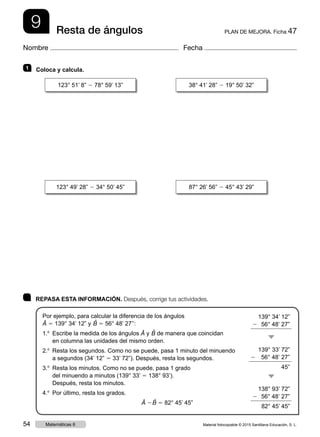 9 PLAN DE MEJORA. Ficha 47Resta de ángulos
Nombre Fecha
	 REPASA ESTA INFORMACIÓN. Después, corrige tus actividades.
Por ejemplo, para calcular la diferencia de los ángulos
Â 5 139° 34’ 12” y ˆB 5 56° 48’ 27’’:
1.o
 Escribe la medida de los ángulos Â y ˆB de manera que coincidan
en columna las unidades del mismo orden.
2.o
 Resta los segundos. Como no se puede, pasa 1 minuto del minuendo
a segundos (34’ 12” 5 33’ 72”). Después, resta los segundos.
3.o
 Resta los minutos. Como no se puede, pasa 1 grado
del minuendo a minutos (139° 33’ 5 138° 93’).
Después, resta los minutos.
4.o
 Por último, resta los grados.
Â 2 ˆB 5 82° 45’ 45”
1   Coloca y calcula.
139° 34’ 12”
2  56° 48’ 27”
139° 33’ 72”
2   56° 48’ 27”
45”
138° 93’ 72”
2  56° 48’ 27”
82° 45’ 45”
123° 51’ 8” 2 78° 59’ 13” 38° 41’ 28” 2 19° 50’ 32”
123° 49’ 28” 2 34° 50’ 45” 87° 26’ 56” 2 45° 43’ 29”
Material fotocopiable © 2015 Santillana Educación, S. L.54 Matemáticas 6
 