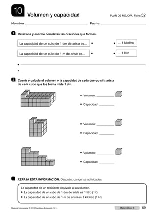 10 PLAN DE MEJORA. Ficha 52Volumen y capacidad
Nombre Fecha
	 REPASA ESTA INFORMACIÓN. Después, corrige tus actividades.
La capacidad de un recipiente equivale a su volumen.
● La capacidad de un cubo de 1 dm de arista es 1 litro (1 ¬).
● La capacidad de un cubo de 1 m de arista es 1 kilolitro (1 kl).
1   Relaciona y escribe completas las oraciones que formes.
La capacidad de un cubo de 1 dm de arista es...
 
● 
      
●  ... 1 kilolitro
La capacidad de un cubo de 1 m de arista es...
 
● 
      
●  ... 1 litro
● 
● 
2   Cuenta y calcula el volumen y la capacidad de cada cuerpo si la arista
de cada cubo que los forma mide 1 dm.
● Volumen:
● Capacidad:
● Volumen:
● Capacidad:
● Volumen:
● Capacidad:
Material fotocopiable © 2015 Santillana Educación, S. L. 59Matemáticas 6
 
