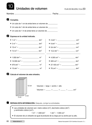 10 PLAN DE MEJORA. Ficha 53Unidades de volumen
Nombre Fecha
	 REPASA ESTA INFORMACIÓN. Después, corrige tus actividades.
● Las unidades de volumen son: metro cúbico (m3
), decímetro cúbico (dm3
)
y centímetro cúbico (cm3
).
1 m3
5 1.000 dm3
1 dm3
5 1.000 cm3
● El volumen de un ortoedro es igual al producto de su largo por su ancho por su alto.
1   Completa.
● Un cubo de 1 cm de arista tiene un volumen de
● Un cubo de 1 dm de arista tiene un volumen de
● Un cubo de 1 m de arista tiene un volumen de
2   Expresa en la unidad indicada.
● 1 m3
5 dm3	 ● 2 dm3
5 cm3
● 3 m3
5 dm3	 ● 6 dm3
5 cm3
● 15 m3
5 dm3	 ● 8,4 dm3
5 cm3
● 7,5 m3
5 dm3	 ● 12,2 dm3
5 cm3
● 1.000 dm3
5 m3	 ● 4.300 cm3
5 dm3
● 12.000 dm3
5 m3	 ● 625 cm3
5 dm3
● 970 dm3
5 m3	 ● 27.100 cm3
5 dm3
● 15 dm3
5 m3	 ● 76 cm3
5 dm3
3   Calcula el volumen de este ortoedro.
Volumen 5 largo 3 ancho 3 alto
Volumen 5 3 3 5 cm3
12 cm
3 cm
3 cm
Material fotocopiable © 2015 Santillana Educación, S. L.60 Matemáticas 6
 