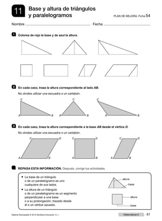 11 PLAN DE MEJORA. Ficha 54
Base y altura de triángulos
y paralelogramos
Nombre Fecha
	 REPASA ESTA INFORMACIÓN. Después, corrige tus actividades.
● La base de un triángulo
o de un paralelogramo es uno
cualquiera de sus lados.
● La altura de un triángulo
o de un paralelogramo es un segmento
perpendicular a una base
o a su prolongación, trazado desde
él o un vértice opuesto.
1   Colorea de rojo la base y de azul la altura.
2   En cada caso, traza la altura correspondiente al lado AB.
No olvides utilizar una escuadra o un cartabón.
3   En cada caso, traza la altura correspondiente a la base AB desde el vértice D.
No olvides utilizar una escuadra o un cartabón.
altura
altura
base
base
D D D
A A A
C C C
B B B
A
C
B A
C
BA
C
B
Material fotocopiable © 2015 Santillana Educación, S. L. 61Matemáticas 6
 