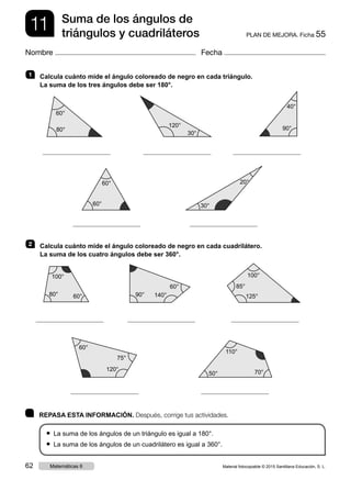 11 PLAN DE MEJORA. Ficha 55
Suma de los ángulos de
triángulos y cuadriláteros
Nombre Fecha
	 REPASA ESTA INFORMACIÓN. Después, corrige tus actividades.
● La suma de los ángulos de un triángulo es igual a 180°.
● La suma de los ángulos de un cuadrilátero es igual a 360°.
1   Calcula cuánto mide el ángulo coloreado de negro en cada triángulo.
La suma de los tres ángulos debe ser 180°.
	 	 	
	 	
2   Calcula cuánto mide el ángulo coloreado de negro en cada cuadrilátero.
La suma de los cuatro ángulos debe ser 360°.
	 	 	
	 	
60°
80°
120°
40°
30°
60°
100°
90°
85°
110°
60°
80° 140° 125°
50°
120°
30°
90°
20°
60°
60°
60°
100°
70°
75°
Material fotocopiable © 2015 Santillana Educación, S. L.62 Matemáticas 6
 