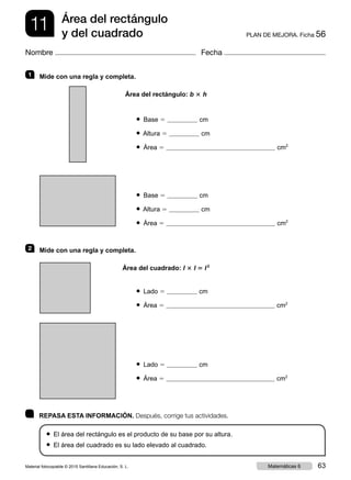 11 PLAN DE MEJORA. Ficha 56
Área del rectángulo
y del cuadrado
Nombre Fecha
	 REPASA ESTA INFORMACIÓN. Después, corrige tus actividades.
● El área del rectángulo es el producto de su base por su altura.
● El área del cuadrado es su lado elevado al cuadrado.
1   Mide con una regla y completa.
Área del rectángulo: b 3 h
● Base 5 cm
● Altura 5 cm
● Área 5 cm2
● Base 5 cm
● Altura 5 cm
● Área 5 cm2
2   Mide con una regla y completa.
Área del cuadrado: l 3 l 5 l 2
● Lado 5 cm
● Área 5 cm2
● Lado 5 cm
● Área 5 cm2
Material fotocopiable © 2015 Santillana Educación, S. L. 63Matemáticas 6
 