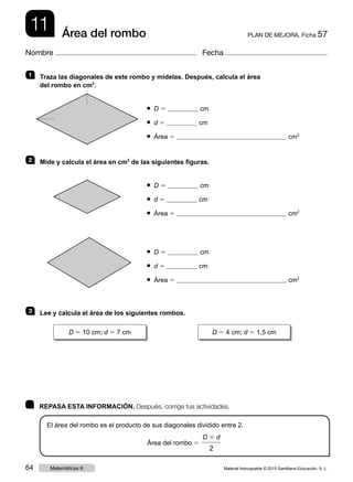 11 PLAN DE MEJORA. Ficha 57Área del rombo
Nombre Fecha
	 REPASA ESTA INFORMACIÓN. Después, corrige tus actividades.
El área del rombo es el producto de sus diagonales dividido entre 2.
Área del rombo 5
D 3 d
2
1   Traza las diagonales de este rombo y mídelas. Después, calcula el área
del rombo en cm2
.
● D 5 cm
● d 5 cm
● Área 5 cm2
2   Mide y calcula el área en cm2
de las siguientes figuras.
● D 5 cm
● d 5 cm
● Área 5 cm2
● D 5 cm
● d 5 cm
● Área 5 cm2
3   Lee y calcula el área de los siguientes rombos.
D 5 10 cm; d 5 7 cm D 5 4 cm; d 5 1,5 cm
Material fotocopiable © 2015 Santillana Educación, S. L.64 Matemáticas 6
 