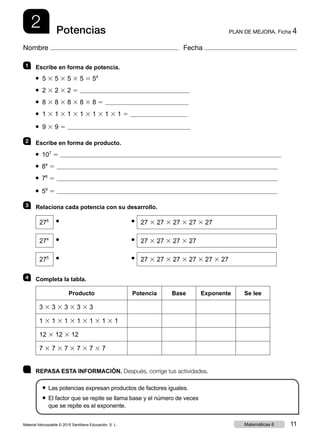 2 PLAN DE MEJORA. Ficha 4Potencias
Nombre Fecha
1 	 Escribe en forma de potencia.
● 5 3 5 3 5 3 5 5 54
● 2 3 2 3 2 5
● 8 3 8 3 8 3 8 3 8 5
● 1 3 1 3 1 3 1 3 1 3 1 3 1 5
● 9 3 9 5
2 	 Escribe en forma de producto.
● 107
5
● 84
5
● 76
5
● 59
5
3 	 Relaciona cada potencia con su desarrollo.
276
27 3 27 3 27 3 27 3 27
274
27 3 27 3 27 3 27
275
27 3 27 3 27 3 27 3 27 3 27
4 	 Completa la tabla.
Producto Potencia Base Exponente Se lee
3 3 3 3 3 3 3 3 3
1 3 1 3 1 3 1 3 1 3 1 3 1
12 3 12 3 12
7 3 7 3 7 3 7 3 7 3 7
●
●
●
●
●
●
	 REPASA ESTA INFORMACIÓN. Después, corrige tus actividades.
●  Las potencias expresan productos de factores iguales.
● El factor que se repite se llama base y el número de veces
que se repite es el exponente.
Material fotocopiable © 2015 Santillana Educación, S. L. 11Matemáticas 6
 