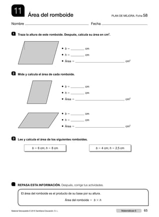 11 PLAN DE MEJORA. Ficha 58Área del romboide
Nombre Fecha
	 REPASA ESTA INFORMACIÓN. Después, corrige tus actividades.
El área del romboide es el producto de su base por su altura.
Área del romboide 5 b 3 h
1   Traza la altura de este romboide. Después, calcula su área en cm2
.
● b 5 cm
● h 5 cm
● Área 5 cm2
2   Mide y calcula el área de cada romboide.
● b 5 cm
● h 5 cm
● Área 5 cm2
● b 5 cm
● h 5 cm
● Área 5 cm2
3   Lee y calcula el área de los siguientes romboides.
b 5 6 cm; h 5 8 cm b 5 4 cm; h 5 2,5 cm
Material fotocopiable © 2015 Santillana Educación, S. L. 65Matemáticas 6
 