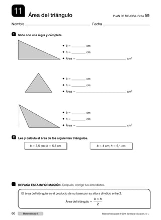 11 PLAN DE MEJORA. Ficha 59Área del triángulo
Nombre Fecha
	 REPASA ESTA INFORMACIÓN. Después, corrige tus actividades.
El área del triángulo es el producto de su base por su altura dividido entre 2.
Área del triángulo 5
b 3 h
2
1   Mide con una regla y completa.
● b 5 cm
● h 5 cm
● Área 5 cm2
● b 5 cm
● h 5 cm
● Área 5 cm2
● b 5 cm
● h 5 cm
● Área 5 cm2
2   Lee y calcula el área de los siguientes triángulos.
b 5 3,5 cm; h 5 5,5 cm b 5 4 cm; h 5 6,1 cm
Material fotocopiable © 2015 Santillana Educación, S. L.66 Matemáticas 6
 