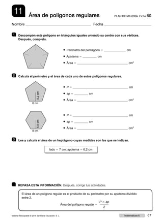 11 PLAN DE MEJORA. Ficha 60Área de polígonos regulares
Nombre Fecha
	 REPASA ESTA INFORMACIÓN. Después, corrige tus actividades.
El área de un polígono regular es el producto de su perímetro por su apotema dividido
entre 2.
Área del polígono regular 5
P 3 ap
2
1   Descompón este polígono en triángulos iguales uniendo su centro con sus vértices.
Después, completa.
● Perímetro del pentágono 5 cm
● Apotema 5 cm
● Área 5 cm2
2   Calcula el perímetro y el área de cada uno de estos polígonos regulares.
● P 5 cm
● ap 5 cm
● Área 5 cm2
● P 5 cm
● ap 5 cm
● Área 5 cm2
3   Lee y calcula el área de un heptágono cuyas medidas son las que se indican.
lado 5 7 cm; apotema 5 6,2 cm
6 cm
8 cm
5,2cm6,9cm
Material fotocopiable © 2015 Santillana Educación, S. L. 67Matemáticas 6
 