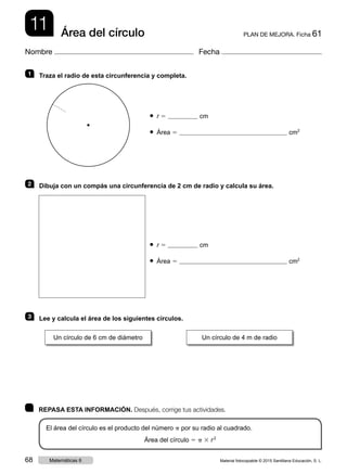 11 PLAN DE MEJORA. Ficha 61Área del círculo
Nombre Fecha
	 REPASA ESTA INFORMACIÓN. Después, corrige tus actividades.
El área del círculo es el producto del número p por su radio al cuadrado.
Área del círculo 5 p 3 r 2
1   Traza el radio de esta circunferencia y completa.
● r 5 cm
● Área 5 cm2
2   Dibuja con un compás una circunferencia de 2 cm de radio y calcula su área.
● r 5 cm
● Área 5 cm2
3   Lee y calcula el área de los siguientes círculos.
Un círculo de 6 cm de diámetro Un círculo de 4 m de radio
Material fotocopiable © 2015 Santillana Educación, S. L.68 Matemáticas 6
 