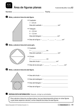 11 PLAN DE MEJORA. Ficha 62Área de figuras planas
Nombre Fecha
	 REPASA ESTA INFORMACIÓN. Después, corrige tus actividades.
Para calcular el área de una figura plana, hay que descomponerla primero en otras figuras
cuyas áreas sepamos calcular y sumar después las áreas de esas figuras.
1   Mide y calcula el área de esta figura.
● Cuadrado:
l 5 2,5 cm
Área del cuadrado 5 cm2
● Triángulo:
b 5 2,5 cm
h 5 3,3 cm
Área del triángulo 5 cm2
● Área de la figura 5 1 5 cm2
2   Mide y calcula el área de la zona gris.
● Cuadrado:
l 5 cm
Área del cuadrado 5 cm2
● Círculo:
r 5 cm
Área del círculo 5 cm2
● Área de la zona gris 5 2 5 cm2
3   Mide y calcula el área de esta figura.
● Área del círculo 5
● Área del rectángulo 5
● Área del triángulo 5
● Área de la figura 5
Material fotocopiable © 2015 Santillana Educación, S. L. 69Matemáticas 6
 