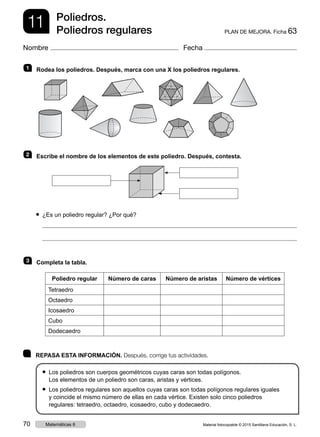 11 PLAN DE MEJORA. Ficha 63
Poliedros.
Poliedros regulares
Nombre Fecha
	 REPASA ESTA INFORMACIÓN. Después, corrige tus actividades.
● Los poliedros son cuerpos geométricos cuyas caras son todas polígonos.
Los elementos de un poliedro son caras, aristas y vértices.
● Los poliedros regulares son aquellos cuyas caras son todas polígonos regulares iguales
y coincide el mismo número de ellas en cada vértice. Existen solo cinco poliedros
regulares: tetraedro, octaedro, icosaedro, cubo y dodecaedro.
1   Rodea los poliedros. Después, marca con una X los poliedros regulares.
2   Escribe el nombre de los elementos de este poliedro. Después, contesta.
● ¿Es un poliedro regular? ¿Por qué?
3   Completa la tabla.
Poliedro regular Número de caras Número de aristas Número de vértices
Tetraedro
Octaedro
Icosaedro
Cubo
Dodecaedro
Material fotocopiable © 2015 Santillana Educación, S. L.70 Matemáticas 6
 