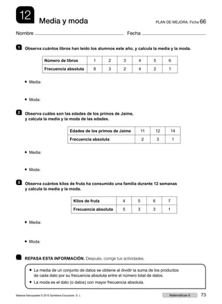 12 PLAN DE MEJORA. Ficha 66Media y moda
Nombre Fecha
	 REPASA ESTA INFORMACIÓN. Después, corrige tus actividades.
● La media de un conjunto de datos se obtiene al dividir la suma de los productos
de cada dato por su frecuencia absoluta entre el número total de datos.
● La moda es el dato (o datos) con mayor frecuencia absoluta.
1   Observa cuántos libros han leído los alumnos este año, y calcula la media y la moda.
Número de libros 1 2 3 4 5 6
Frecuencia absoluta 8 3 2 4 2 1
● Media:
● Moda:
2   Observa cuáles son las edades de los primos de Jaime,
y calcula la media y la moda de las edades.
Edades de los primos de Jaime 11 12 14
Frecuencia absoluta 2 3 1
● Media:
● Moda:
3   Observa cuántos kilos de fruta ha consumido una familia durante 12 semanas
y calcula la media y la moda.
Kilos de fruta 4 5 6 7
Frecuencia absoluta 5 3 3 1
● Media:
● Moda:
Material fotocopiable © 2015 Santillana Educación, S. L. 73Matemáticas 6
 