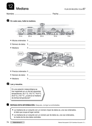 12 PLAN DE MEJORA. Ficha 67Mediana
Nombre Fecha
	 REPASA ESTA INFORMACIÓN. Después, corrige tus actividades.
● La mediana de un conjunto con un número impar de datos es, una vez ordenados,
el dato que ocupa el lugar central.
● La mediana de un conjunto con un número par de datos es, una vez ordenados,
la media de los dos datos centrales.
1   En cada caso, halla la mediana.
● Alturas ordenadas	
c 
● Número de datos	
c 
● Mediana	
c 
● Precios ordenados	
c 
● Número de datos	
c 
● Mediana	
c 
2   Lee y resuelve.
En una estación meteorológica se
han registrado en un día las siguientes
temperaturas: 20,1 °C; 19,2 °C; 19,9 °C;
20,6 °C y 18,7 °C. ¿Cuál es la mediana
de dichas temperaturas?
16 m 20 m 30 m 18 m 5 m
20 €
23 €16 €
18 €22 €
25 €
Material fotocopiable © 2015 Santillana Educación, S. L.74 Matemáticas 6
 