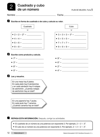 2 PLAN DE MEJORA. Ficha 5
Cuadrado y cubo
de un número
Nombre Fecha
1 	 Escribe en forma de cuadrado o de cubo y calcula su valor.
2 	 Escribe como producto y calcula.
3 	 Lee y resuelve.
● 2 3 2 5 22
5
● 4 3 4 5
● 6 3 6 5
● 8 3 8 5
Cuadrado
● 3 3 3 3 3 5 33
5
● 5 3 5 3 5 5
● 7 3 7 3 7 5
● 9 3 9 3 9 5
Cubo
● 72
5
● 33
5
● 83
5
● 52
5
● 92
5
● 63
5
● 23
5
● 43
5
En una mesa hay 6 platos.
En cada plato hay 6 sándwiches
y en cada sándwich hay 6 rodajas
de salchichón. ¿Cuántas rodajas
de salchichón hay en total?
En una pajarería hay 7 jaulas.
En cada jaula hay 7 canarios.
¿Cuántos canarios hay en total?
	 REPASA ESTA INFORMACIÓN. Después, corrige tus actividades.
● El cuadrado de un número es una potencia con exponente 2. Por ejemplo, 2 3 2 5 22
.
● El cubo de un número es una potencia con exponente 3. Por ejemplo, 2 3 2 3 2 5 23
.
Material fotocopiable © 2015 Santillana Educación, S. L.12 Matemáticas 6
 