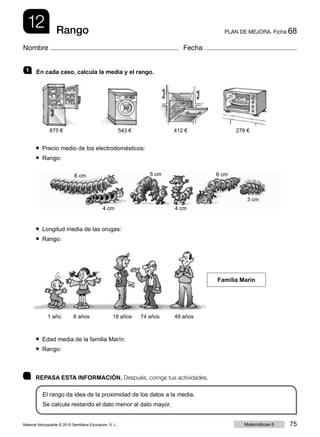 875 € 543 € 412 € 278 €
12 PLAN DE MEJORA. Ficha 68Rango
Nombre Fecha
	 REPASA ESTA INFORMACIÓN. Después, corrige tus actividades.
El rango da idea de la proximidad de los datos a la media.
Se calcula restando el dato menor al dato mayor.
1   En cada caso, calcula la media y el rango.
● Precio medio de los electrodomésticos:
● Rango:
● Longitud media de las orugas:
● Rango:
● Edad media de la familia Marín:
● Rango:
Familia Marín
1 año 8 años 18 años 74 años 49 años
8 cm 5 cm 6 cm
4 cm 4 cm
3 cm
Material fotocopiable © 2015 Santillana Educación, S. L. 75Matemáticas 6
 