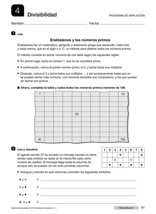 4 PROGRAMA DE AMPLIACIÓNDivisibilidad
Nombre Fecha
1   Lee.
Eratóstenes y los números primos
Eratóstenes fue un matemático, geógrafo y astrónomo griego que desarrolló, nada más
y nada menos, que en el siglo iii a. C. un método para obtener todos los números primos.
El método consiste en tachar números de una tabla según las siguientes reglas:
● En primer lugar, tacha el número 1, que no se considera primo.
● A continuación, marca el primer número primo, el 2, y tacha todos sus múltiplos.
● Después, marca el 3 y tacha todos sus múltiplos…, y así sucesivamente hasta que no
se puedan tachar más números. Los números tachados son compuestos, y los que quedan
sin tachar son primos.
■ Ahora, completa la tabla y rodea todos los números primos menores de 100.
1 10
55
91 100
2   Lee y resuelve.
El agente secreto 07 ha enviado un mensaje secreto en clave,
donde cada símbolo se repite en la misma fila cada cierto
número de casillas. El mensaje llega hasta la columna 24,
aunque solo se pueden ver las ocho primeras columnas.
● Averigua y escribe en qué columnas coinciden los siguientes símbolos.
❋ y ✢	
c 
✢ y ✸	
c 
❋ y ✸	
c 
❋, ✢ y ✸	
c 
1 2 3 4 5 6 7 8
❋ ❋
✢ ✢
✸ ✸ ✸ ✸
Material fotocopiable © 2015 Santillana Educación, S. L. 81Matemáticas 6
 