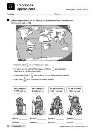 5 Fracciones.
Operaciones PROGRAMA DE AMPLIACIÓN
Nombre Fecha
1   Observa el planisferio, lee los datos y escribe el nombre de cada escalador
y la montaña que escaló.
● Gonzalo subió 
2
9
de la montaña más baja.
● A Pedro, que no subió el Aconcagua, le faltaron 
4
15
para alcanzar
   la cima de la montaña que escaló.
● A Montse le faltaron
7
16
para alcanzar la cima de la montaña más alta.
● Julia subió 
8
20
de la montaña que está en América.
Nombre:
Montaña:
Nombre:
Montaña:
Nombre:
Montaña:
Nombre:
Montaña:
Yo he escalado
4.977 metros.
Yo he escalado
1.252 metros.
Yo he escalado
2.784 metros.
Yo he escalado
4.323 metros.
Elbrús
5.634 m Everest
8.848 m
Kilimanjaro
5.895 m
Aconcagua
6.960 m
Material fotocopiable © 2015 Santillana Educación, S. L.82 Matemáticas 6
 