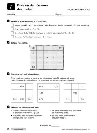 7 División de números
decimales PROGRAMA DE AMPLIACIÓN
Nombre Fecha
1   Escribe V, si es verdadero, o F, si es falso.
 Sandra pesa 42,3 kg y Laura pesa 41,8 kg. Por tanto, Sandra pesa medio kilo más que Laura.
 El producto de 0,3 3 0,3 es 0,9.
 El cociente de 0,0048 : 0,15 es igual al cociente obtenido al dividir 4,8 : 15.
 El número 4,08 se lee 4 unidades y 8 décimas.
12   Calcula y completa.
3   Completa los cuadrados mágicos.
En un cuadrado mágico, la suma de los números de cada fila es igual a la suma
de los números de cada columna y a la suma de los números de cada diagonal.
4   Averigua de qué número se trata.
El número es
8,475
7,45 0,275 5,4
● Si se divide el número entre 3,
el resultado está entre 1,7 y 1,92.
● El número tiene dos cifras decimales
y ninguna de ellas es cero.
● La suma de sus números decimales
es un número primo.
● La cifra de las centésimas es
el cuadrado de 2.
1
0,625
0,25 0,5
13,55 10,05
4,80
6,55
5,04 2 5 2,7
1 1 1
2 2,1 5
5 5 5
8,4 2 5
Material fotocopiable © 2015 Santillana Educación, S. L.84 Matemáticas 6
 
