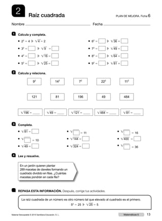 2 PLAN DE MEJORA. Ficha 6Raíz cuadrada
Nombre Fecha
	 REPASA ESTA INFORMACIÓN. Después, corrige tus actividades.
La raíz cuadrada de un número es otro número tal que elevado al cuadrado es el primero.
52
5 25  c  Ïw25 5 5
1 	 Calcula y completa.
3 	Completa.
2 	 Calcula y relaciona.
● 22
5 4  c  Ïw4 5 2
● 32
5   c  Ïw9 5
● 42
5   c  Ïw16 5
● 52
5   c  Ïw25 5
● Ïw81 5
● Ïw 5 10
● Ïw49 5
● Ïw 5 11
● Ïw144 5
● Ïw324 5
● Ïw 5 16
● Ïw400 5
● Ïw 5 36
● 62
5   c  Ïw36 5
● 72
5   c  Ïw49 5
● 82
5   c  Ïw64 5
● 92
5   c  Ïw81 5
Ïw196 5 Ïw121 5 Ïw484 5Ïw49 5 Ïw81 5
92
142
72
222
112
121 81 196 49 484
4 	 Lee y resuelve.
En un jardín quieren plantar
289 macetas de claveles formando un
cuadrado dividido en filas. ¿Cuántas
macetas pondrán en cada fila?
Material fotocopiable © 2015 Santillana Educación, S. L. 13Matemáticas 6
 