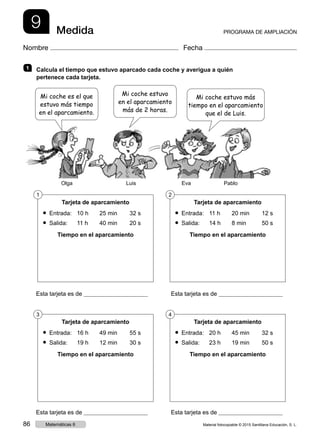 9 Medida PROGRAMA DE AMPLIACIÓN
Nombre Fecha
1   Calcula el tiempo que estuvo aparcado cada coche y averigua a quién
pertenece cada tarjeta.
Esta tarjeta es de 	  Esta tarjeta es de
Esta tarjeta es de 	  Esta tarjeta es de
Tarjeta de aparcamiento
● Entrada:	 10 h	 25 min	 32 s
● Salida: 	 11 h	 40 min	 20 s
Tiempo en el aparcamiento
Tarjeta de aparcamiento
● Entrada:	 11 h	 20 min	 12 s
● Salida: 	 14 h	 8 min	 50 s
Tiempo en el aparcamiento
1 2
Tarjeta de aparcamiento
● Entrada:	 16 h	 49 min	 55 s
● Salida: 	 19 h	 12 min	 30 s
Tiempo en el aparcamiento
Tarjeta de aparcamiento
● Entrada:	 20 h	 45 min	 32 s
● Salida: 	 23 h	 19 min	 50 s
Tiempo en el aparcamiento
3 4
Mi coche es el que
estuvo más tiempo
en el aparcamiento.
Mi coche estuvo más
tiempo en el aparcamiento
que el de Luis.
Mi coche estuvo
en el aparcamiento
más de 2 horas.
Olga Luis Eva Pablo
Material fotocopiable © 2015 Santillana Educación, S. L.86 Matemáticas 6
 