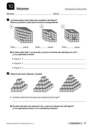 10 PROGRAMA DE AMPLIACIÓNVolumen
Nombre Fecha
1   ¿Cuántas piezas hacen falta para completar cada figura?
Piensa y escribe en cada caso el número correspondiente.
Faltan piezas.	 Faltan piezas.	 Faltan piezas.
■ Si cada cubito mide 1 cm de arista, ¿cuál es el volumen de cada figura en cm3
?
¿Y su capacidad en litros?
● Figura A	
c 
● Figura B	
c 
● Figura C	
c 
2   Observa esta serie. Después, contesta.
● ¿Cuántos cubos tendría la figura que ocupará el quinto lugar?
■ Si cada cubo tiene una arista de 3 dm, ¿cuál es el volumen de cada figura?
¿Y su capacidad en litros? ¿Y en centímetros cúbicos?
A B C
Material fotocopiable © 2015 Santillana Educación, S. L. 87Matemáticas 6
 