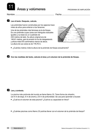 11 Áreas y volúmenes PROGRAMA DE AMPLIACIÓN
Nombre Fecha
1   Lee el texto. Después, calcula.
Las pirámides fueron construidas por los egipcios hace
miles de años para enterrar a los faraones.
Una de las pirámides más famosas es la de Keops.
Es una pirámide cuyas caras son triángulos isósceles
iguales y su base es un cuadrado de
230 metros de lado. Su altura original era de
146,61 metros, pero la erosión la ha ido desgastando
y ahora mide 975 centímetros menos de altura.
La altura de sus caras es de 178,76 m.
● ¿Cuántos metros mide la altura de la pirámide de Keops actualmente?
2   Con las medidas del texto, calcula el área y el volumen de la pirámide de Keops.
3   Lee y contesta.
La piscina más profunda del mundo se llama Nemo 33. Tiene forma de ortoedro,
con 6 m de largo, 6 m de ancho y 33 m de profundidad. Se usa para aprender a bucear.
● ¿Cuál es el volumen de esta piscina? ¿Cuál es su capacidad en litros?
● ¿Cuántas piscinas como Nemo 33 podrías llenar con el volumen de la pirámide de Keops?
Material fotocopiable © 2015 Santillana Educación, S. L.88 Matemáticas 6
 