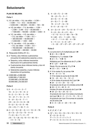 PLAN DE MEJORA
Ficha 1
1.	3 D. de millón 1 9 U. de millón 1 5 CM 1
1 4 DM 1 1 C 1 9 D 5 30.000.000 1
1 9.000.000 1 500.000 1 40.000 1 100 1 90
	 ● 4 D. de millón 1 7 U. de millón 1 1 CM 1
1 2 DM 1 3 UM 1 8 U 5 40.000.000 1
1 7.000.000 1 100.000 1 20.000 1 3.000 1 8
	 ● 3 C. de millón 1 4 D. de millón 1
1 5 U. de millón 1 1 UM 1 6 C 5
5 300.000.000 1 40.000.000 1
1 5.000.000 1 1.000 1 600
	 ● 7 C. de millón 1 8 D. de millón 1
1 9 U. de millón 1 4 CM 1 3 D 5
5 700.000.000 1 80.000.000 1
1 9.000.000 1 400.000 1 30.000
2.	 Respuesta Gráfica (R. G.).
3.	● Treinta y dos millones cuatrocientos
cincuenta mil setecientos sesenta y cinco.
	 ● Sesenta y ocho millones trescientos
diecinueve mil cuatrocientos treinta.
	 ● Cuatrocientos doce millones treinta y dos mil
ciento cincuenta.
	 ● Setecientos sesenta y nueve millones
doscientos mil quinientos.
4.	9.898.988 y 9.898.990
6.999.999 y 7.000.001
23.999.998 y 24.000.000
49.999.999 y 50.000.001
Ficha 2
1.	8 2 4 1 3 5 4 1 3 5 7
	10 2 4 3 2 5 10 2 8 5 2
	8 3 2 1 3 5 16 1 3 5 19
	14 2 21 : 7 5 14 2 3 5 11
	8 2 (4 1 3) 5 8 2 7 5 1
	(10 2 4) 3 6 5 6 3 6 5 36
	8 3 (2 1 3) 5 8 3 5 5 40
	(14 1 21) : 7 5 35 : 7 5 5
2.	4 1 (3 1 9) 3 (8 2 2) 5 4 1 12 3 6 5 76
	(5 3 3) 2 (3 3 3) 5 15 2 9 5 6
	7 3 (5 1 6) 5 7 3 11 5 77
	(15 2 7) 1 (8 3 5) : 10 5 8 1 40 : 10 5
5 8 1 4 5 12
3.		4 1 (6 3 7) 2 2 5 44
	18 2 (2 3 7) 2 3 5 1
	(6 3 5) 2 4 1 9 5 35
	(4 1 6) 3 7 2 2 5 68
	18 2 2 3 (7 2 3) 5 10
	6 3 5 2 (4 1 9) 5 17
4.	 (4 1 2) 3 8 2 (14 2 7) 5 6 3 8 2 7 5 41
	5 3 (3 1 9) 1 6 3 (11 2 8) 5
5 5 3 12 1 6 3 3 5 60 1 18 5 78
	9 3 (48 2 41) 2 1 3 (23 2 19) 5
5 9 3 7 2 1 3 4 5 63 2 4 5 59
	5 1 11 3 2 2 3 3 9 1 27 5
5 5 1 22 2 27 1 27 5 27 2 27 1 27 5 27
Ficha 3
1.	La suma de 6 y 8 multiplícala por 3 ▶
▶ (6 1 8) 3 3 ▶ 42
Multiplica 4 y 7 y réstale 15 ▶
▶ (4 3 7) 2 15 ▶ 13
Multiplica por 9 la diferencia de 21 y 6 ▶
▶ 9 3 (21 2 6) ▶ 135
Resta 18 a la suma de 12 y 21 ▶
▶ (12 1 21) 2 18 ▶ 15
2.	A 14 le restas 8 y le sumas 4 ▶
▶ 14 2 8 1 4 5 10
A 14 le restas la suma de 8 más 4 ▶
▶ 14 2 (8 1 4) 5 14 2 12 5 2
A 24 le restas el producto de 2 por 6 ▶
▶ 24 2 2 3 6 5 24 2 12 5 12
El producto de 24 por 2 lo divides entre 6 ▶
▶ 24 3 2 : 6 5 48 : 6 5 8
Divides 24 entre el producto de 2 por 6 ▶
▶ 24 : (2 3 6) 5 24 : 12 5 2
Al producto de 4 por 3 le restas el producto
de 2 por 5 ▶ 4 3 3 2 2 3 5 5 12 2 10 5 2
Al producto de 4 por 5 le sumas el cociente
de 20 entre 2 ▶
▶ 4 3 5 1 20 : 2 5 20 1 10 5 36
Ficha 4
1.	54
, 23
, 85
, 17
, 92
2.	107
5 10 3 10 3 10 3 10 3 10 3 10 3 10
84
5 8 3 8 3 8 3 8
76
5 7 3 7 3 7 3 7 3 7 3 7
59
5 5 3 5 3 5 3 5 3 5 3 5 3 5 3 5 3 5
Solucionario
Material fotocopiable © 2015 Santillana Educación, S. L.90 Matemáticas 6
 