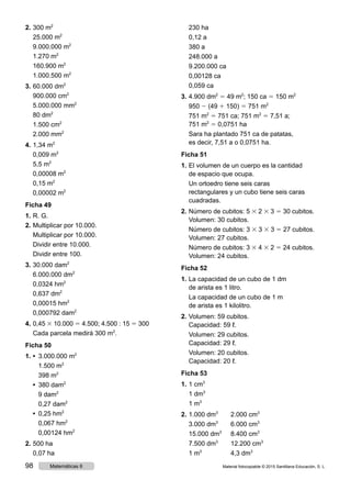 2.	300 m2
	 25.000 m2
	 9.000.000 m2
	 1.270 m2
	 160.900 m2
	 1.000.500 m2
3.	60.000 dm2
	 900.000 cm2
	 5.000.000 mm2
	 80 dm2
	 1.500 cm2
	 2.000 mm2
4.	1,34 m2
	 0,009 m2
	 5,5 m2
	 0,00008 m2
	 0,15 m2
	 0,00002 m2
Ficha 49
1.	R. G.
2.	Multiplicar por 10.000.
	 Multiplicar por 10.000.
	 Dividir entre 10.000.
	 Dividir entre 100.
3.	30.000 dam2
	 6.000.000 dm2
	 0,0324 hm2
	 0,637 dm2
	 0,00015 hm2
	 0,000792 dam2
4.	0,45 3 10.000 5 4.500; 4.500 : 15 5 300
	 Cada parcela medirá 300 m2
.
Ficha 50
1.	•  3.000.000 m2
		 1.500 m2
		 398 m2
	 •  380 dam2
		 9 dam2
		 0,27 dam2
	 •  0,25 hm2
		 0,067 hm2
		 0,00124 hm2
2.	500 ha
	 0,07 ha
	 230 ha
	 0,12 a
	 380 a
	 248.000 a
	 9.200.000 ca
	 0,00128 ca
	 0,059 ca
3.	4.900 dm2
5 49 m2
; 150 ca 5 150 m2
	950 2 (49 1 150) 5 751 m2
	 751 m2
5 751 ca; 751 m2
5 7,51 a;
751 m2
5 0,0751 ha
	 Sara ha plantado 751 ca de patatas,
es decir, 7,51 a o 0,0751 ha.
Ficha 51
1.	El volumen de un cuerpo es la cantidad
de espacio que ocupa.
	 Un ortoedro tiene seis caras
rectangulares y un cubo tiene seis caras
cuadradas.
2.	Número de cubitos: 5 3 2 3 3 5 30 cubitos.
	 Volumen: 30 cubitos.
	 Número de cubitos: 3 3 3 3 3 5 27 cubitos.
	 Volumen: 27 cubitos.
	 Número de cubitos: 3 3 4 3 2 5 24 cubitos.
	 Volumen: 24 cubitos.
Ficha 52
1.	La capacidad de un cubo de 1 dm
de arista es 1 litro.
	 La capacidad de un cubo de 1 m
de arista es 1 kilolitro.
2.	Volumen: 59 cubitos.
	 Capacidad: 59 ℓ.
	 Volumen: 29 cubitos.
	 Capacidad: 29 ℓ.
	 Volumen: 20 cubitos.
	 Capacidad: 20 ℓ.
Ficha 53
1.	1 cm3
	 1 dm3
	 1 m3
2.	1.000 dm3
	 2.000 cm3
	 3.000 dm3
	 6.000 cm3
	 15.000 dm3
	 8.400 cm3
	 7.500 dm3
	 12.200 cm3
	 1 m3
	 4,3 dm3
Material fotocopiable © 2015 Santillana Educación, S. L.98 Matemáticas 6
 