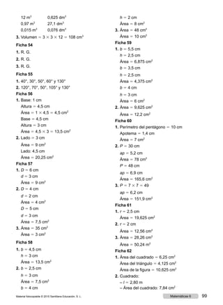 12 m3
	 0,625 dm3
	 0,97 m3
	 27,1 dm3
	 0,015 m3
	 0,076 dm3
3.	Volumen 5 3 3 3 3 12 5 108 cm3
Ficha 54
1.	R. G.
2.	R. G.
3.	R. G.
Ficha 55
1.	40°, 30°, 50°, 60° y 130°
2.	120°, 70°, 50°, 105° y 130°
Ficha 56
1.	Base: 1 cm
	Altura 5 4,5 cm
	Área 5 1 3 4,5 5 4,5 cm2
	 Base 5 4,5 cm
	Altura 5 3 cm
	Área 5 4,5 3 3 5 13,5 cm2
2.	Lado 5 3 cm
	Área 5 9 cm2
	 Lado: 4,5 cm
	Área 5 20,25 cm2
Ficha 57
1.	D 5 6 cm
	d 5 3 cm
	Área 5 9 cm2
2.	D 5 4 cm
	d 5 2 cm
	Área 5 4 cm2
	 D 5 5 cm
	d 5 3 cm
	Área 5 7,5 cm2
3.	Área 5 35 cm2
	Área 5 3 cm2
Ficha 58
1.	b 5 4,5 cm
	h 5 3 cm
	Área 5 13,5 cm2
2.	b 5 2,5 cm
	h 5 3 cm
	Área 5 7,5 cm2
	 b 5 4 cm
	h 5 2 cm
	Área 5 8 cm2
3.	Área 5 48 cm2
	Área 5 10 cm2
Ficha 59
1.	b 5 5,5 cm
	h 5 2,5 cm
	Área 5 6,875 cm2
	 b 5 3,5 cm
	h 5 2,5 cm
	Área 5 4,375 cm2
	 b 5 4 cm
	h 5 3 cm
	Área 5 6 cm2
2.	Área 5 9,625 cm2
	Área 5 12,2 cm2
Ficha 60
1.	Perímetro del pentágono 5 10 cm
	Apotema 5 1,4 cm
	Área 5 7 cm2
2.	P 5 30 cm
	ap 5 5,2 cm
	Área 5 78 cm2
	 P 5 48 cm
	ap 5 6,9 cm
	Área 5 165,6 cm2
3.	P 5 7 3 7 5 49
	ap 5 6,2 cm
	Área 5 151,9 cm2
Ficha 61
1.	r 5 2,5 cm
	Área 5 19,625 cm2
2.	r 5 2 cm
	Área 5 12,56 cm2
3.	Área 5 28,26 cm2
	Área 5 50,24 m2
Ficha 62
1.	Área del cuadrado 5 6,25 cm2
	 Área del triángulo 5 4,125 cm2
	 Área de la figura 5 10,625 cm2
2.	Cuadrado:
	– l 5 2,80 m
	 – Área del cuadrado: 7,84 cm2
Material fotocopiable © 2015 Santillana Educación, S. L. 99Matemáticas 6
 
