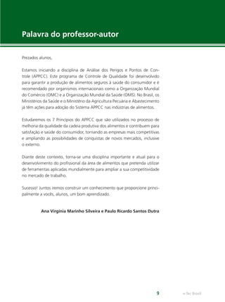 e-Tec Brasil9
Palavra do professor-autor
Prezados alunos,
Estamos iniciando a disciplina de Análise dos Perigos e Pontos de Con-
trole (APPCC). Este programa de Controle de Qualidade foi desenvolvido
para garantir a produção de alimentos seguros à saúde do consumidor e é
recomendado por organismos internacionais como a Organização Mundial
do Comércio (OMC) e a Organização Mundial da Saúde (OMS). No Brasil, os
Ministérios da Saúde e o Ministério da Agricultura Pecuária e Abastecimento
já têm ações para adoção do Sistema APPCC nas indústrias de alimentos.
Estudaremos os 7 Princípios do APPCC que são utilizados no processo de
melhoria da qualidade da cadeia produtiva dos alimentos e contribuem para
satisfação e saúde do consumidor, tornando as empresas mais competitivas
e ampliando as possibilidades de conquistas de novos mercados, inclusive
o externo.
Diante deste contexto, torna-se uma disciplina importante e atual para o
desenvolvimento do proﬁssional da área de alimentos que pretenda utilizar
de ferramentas aplicadas mundialmente para ampliar a sua competitividade
no mercado de trabalho.
Sucesso! Juntos iremos construir um conhecimento que proporcione princi-
palmente a vocês, alunos, um bom aprendizado.
Ana Virgínia Marinho Silveira e Paulo Ricardo Santos Dutra
 