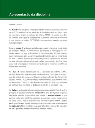 e-Tec Brasil11
Apresentação da disciplina
Querido cursista!
Na Aula 1 desta disciplina, serão apresentados histórico, evolução, conceitos
de APPCC e aspectos de sua aplicação. Ao ﬁnal dessa aula, você será capaz
de entender a origem e evolução do sistema APPCC no mundo e no Bra-
sil, também será capaz de compreender os diversos conceitos relacionados
a esse sistema de caráter PREVENTIVO, assim como os aspectos gerais da
sua implantação.
Durante a Aula 2, serão apresentados os principais critérios de implantação
do programa APPCC. A administração da empresa, a veriﬁcação das con-
dições prévias, ou seja, as Boas Práticas de Fabricação – BPF, que deverão
estar implantadas, pois são pré-requisitos obrigatórios para a implantação
do APPCC. Outros aspectos para implantação serão explicados no decorrer 
da aula, observem atentamente para melhor compreensão. Ao ﬁnal dessa
aula, você será capaz de entender como planejar e implantar o APPCC na
indústria de alimentos.
Na Aula 3, serão apresentados os  7 princípios do sistema APPCC.
Ao ﬁnal dessa aula, você será capaz de identiﬁcar os 7 princípios do APPCC,
que são: análise dos perigos; medidas preventivas; deﬁnição dos Pontos Críti-
cos de Controle – PCC; limites críticos; monitoramento; ação corretiva; veriﬁ-
cação e registro. Estes princípios deverão estar bastante claros, por isso apesar
de conhecer os 7 princípios, se dediquem a estudar os princípios 1 e 2.
Na Aula 4, serão detalhados os princípios do sistema APPCC do 3 ao 5: o
princípio do estabelecimento de limite crítico será de importância para a
ﬁxação de medidas quantitativas para facilitar o monitoramento, a qual
permite avaliar com eﬁciência, rapidez e segurança o correto cumprimento
do limite crítico. Apesar da garantia do sistema do plano APPCC, poderá
existir uma falha ou desvio, assim sendo será necessário que estejam previs-
tas ações corretivas imediatas para cada falha. Esses pontos são importan-
tes para garantir o imediato retorno do processo seguro.
 