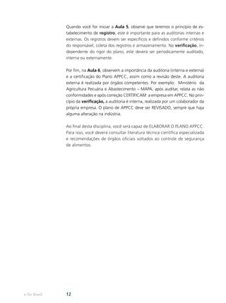 e-Tec Brasil 12
Quando você for iniciar a Aula 5, observe que teremos o princípio de es-
tabelecimento de registro, este é importante para as auditorias internas e
externas. Os registros devem ser especíﬁcos e deﬁnidos conforme critérios
do responsável, coleta dos registros e armazenamento. Na veriﬁcação, in-
dependente do rigor do plano, este deverá ser periodicamente auditado,
interna ou externamente.
Por ﬁm, na Aula 6, observem a importância da auditoria (interna e externa)
e a certiﬁcação do Plano APPCC, assim como a revisão deste. A auditoria
externa é realizada por órgãos competentes. Por exemplo:  Ministério  da
Agricultura Pecuária e Abastecimento – MAPA, após auditar, relata as não
conformidades e após correção CERTIFICAM  a empresa em APPCC. No prin-
cípio da veriﬁcação, a auditoria é interna, realizada por um colaborador da
própria empresa. O plano de APPCC deve ser REVISADO, sempre que haja
alguma alteração na indústria.
Ao ﬁnal desta disciplina, você será capaz de ELABORAR O PLANO APPCC.
Para isso, você deverá consultar literatura técnica cientíﬁca especializada
e recomendações de órgãos oﬁciais voltados ao controle de segurança
de alimentos.
 