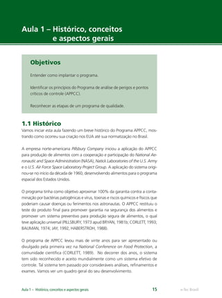 e-Tec BrasilAula 1 – Histórico, conceitos e aspectos gerais 15
Aula 1 – Histórico, conceitos
e aspectos gerais
Objetivos
Entender como implantar o programa.
Identiﬁcar os princípios do Programa de análise de perigos e pontos
críticos de controle (APPCC).
Reconhecer as etapas de um programa de qualidade.
1.1 Histórico
Vamos iniciar esta aula fazendo um breve histórico do Programa APPCC, mos-
trando como ocorreu sua criação nos EUA até sua normatização no Brasil.
A empresa norte-americana Pillsbury Company iniciou a aplicação do APPCC
para produção de alimentos com a cooperação e participação do National Ae-
ronautic and Space Administration (NASA), Natick Laboratories of the U.S. Army
e o U.S. Air Force Space Laboratory Project Group. A aplicação do sistema origi-
nou-se no início da década de 1960, desenvolvendo alimentos para o programa
espacial dos Estados Unidos.
O programa tinha como objetivo aproximar 100% da garantia contra a conta-
minação por bactérias patogênicas e vírus, toxinas e riscos químicos e físicos que
poderiam causar doenças ou ferimentos nos astronautas. O APPCC restituiu o
teste do produto ﬁnal para promover garantia na segurança dos alimentos e
promover um sistema preventivo para produção segura de alimentos, o qual
teve aplicação universal (PILLSBURY, 1973 apud BRYAN, 1981b; CORLETT, 1993;
BAUMAN, 1974; JAY, 1992; HABERSTROH, 1988).
O programa de APPCC levou mais de vinte anos para ser apresentado ou
divulgado pela primeira vez na National Conference on Food Protection, a
comunidade cientíﬁca (CORLETT, 1989). No decorrer dos anos, o sistema
tem sido reconhecido e aceito mundialmente como um sistema efetivo de
controle. Tal sistema tem passado por consideráveis análises, reﬁnamentos e
exames. Vamos ver um quadro geral do seu desenvolvimento.
 
