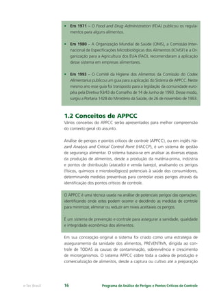 Programa de Análise de Perigos e Pontos Críticos de Controlee-Tec Brasil 16
• Em 1971 – O Food and Drug Administration (FDA) publicou os regula-
mentos para alguns alimentos.
• Em 1980 – A Organização Mundial de Saúde (OMS), a Comissão Inter-
nacional de Especiﬁcações Microbiológicas dos Alimentos (ICMSF) e a Or-
ganização para a Agricultura dos EUA (FAO), recomendaram a aplicação
desse sistema em empresas alimentares.
• Em 1993 – O Comitê da Higiene dos Alimentos da Comissão do Codex
Alimentarius publicou um guia para a aplicação do Sistema de APPCC. Neste
mesmo ano esse guia foi transposto para a legislação da comunidade euro-
péia pela Diretiva 93/43 do Conselho de 14 de Junho de 1993. Desse modo,
surgiu a Portaria 1428 do Ministério da Saúde, de 26 de novembro de 1993.
1.2 Conceitos de APPCC
Vários conceitos do APPCC serão apresentados para melhor compreensão
do contexto geral do assunto.
Análise de perigos e pontos críticos de controle (APPCC), ou em inglês Ha-
zard Analysis and Critical Control Point (HACCP), é um sistema de gestão
de segurança alimentar. O sistema baseia-se em analisar as diversas etapas
da produção de alimentos, desde a produção da matéria-prima, indústria
e pontos de distribuição (atacado) e venda (varejo), analisando os perigos
(físicos, químicos e microbiológicos) potenciais à saúde dos consumidores,
determinando medidas preventivas para controlar esses perigos através da
identiﬁcação dos pontos críticos de controle.
O APPCC é uma técnica usada na análise de potenciais perigos das operações,
identiﬁcando onde estes podem ocorrer e decidindo as medidas de controle
para minimizar, eliminar ou reduzir em níveis aceitáveis os perigos.
É um sistema de prevenção e controle para assegurar a sanidade, qualidade
e integridade econômica dos alimentos.
Em sua concepção original o sistema foi criado como uma estratégia de
asseguramento da sanidade dos alimentos, PREVENTIVA, dirigida ao con-
trole de TODAS as causas de contaminação, sobrevivência e crescimento
de microrganismos. O sistema APPCC cobre toda a cadeia de produção e
comercialização de alimentos, desde a captura ou cultivo até a preparação
 