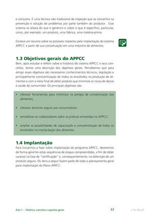 e-Tec BrasilAula 1 – Histórico, conceitos e aspectos gerais 17
e consumo. É uma técnica não tradicional de inspeção que se concentra na
prevenção e solução de problemas por parte também do produtor. Esse
sistema se afasta do que é genérico e cobre o que é especíﬁco, particular,
único, por exemplo: um produto, uma fábrica, uma matéria-prima.
Escreva um resumo sobre os possíveis impactos pela implantação do sistema
APPCC a partir de sua conceituação em uma indústria de alimentos.
1.3 Objetivos gerais do APPCC
Bem, após estudar e reﬂetir sobre o histórico do sistema APPCC e seus con-
ceitos, temos uma descrição dos objetivos gerais. Percebemos que para
atingir esses objetivos são necessários conhecimentos técnicos, legislação e
principalmente conscientização de todos os envolvidos na produção de ali-
mentos e com a meta ﬁnal de obter produto que minimize os riscos de danos
à saúde do consumidor. Os principais objetivos são:
• oferecer ferramentas para minimizar os perigos de contaminação dos
alimentos;
• oferecer alimento seguro aos consumidores;
• sensibilizar os colaboradores sobre as práticas envolvidas no APPCC;
• ampliar as possibilidades de capacitação e conscientização de todos os
envolvidos na manipulação dos alimentos.
1.4 Implantação
Para iniciarmos a falar sobre implantação do programa APPCC, deveremos
de forma geral ter estas sequências de etapas compreendidas, a ﬁm de obter
sucesso na fase de “certiﬁcação” e, consequentemente, na obtenção de um
produto seguro. Os itens a seguir fazem parte de todo o planejamento geral
para implantação do Plano APPCC.
 