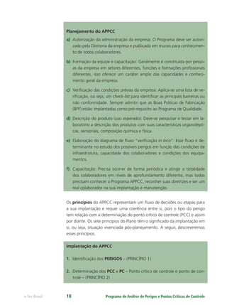 Programa de Análise de Perigos e Pontos Críticos de Controlee-Tec Brasil 18
Planejamento do APPCC
a) Autorização da administração da empresa: O Programa deve ser autori-
zado pela Diretoria da empresa e publicado em murais para conhecimen-
to de todos colaboradores.
b) Formação da equipe e capacitação: Geralmente é constituida por pesso-
as da empresa em setores diferentes, funções e formações proﬁssionais
diferentes, isso oferece um caráter amplo das capacidades e conheci-
mento geral da empresa.
c) Veriﬁcação das condições prévias da empresa: Aplica-se uma lista de ve-
riﬁcação, ou seja, um check-list para identiﬁcar as principais barreiras ou
não conformidade. Sempre admitir que as Boas Práticas de Fabricação
(BPF) estão implantadas como pré-requisito ao Programa de Qualidade.
d) Descrição do produto (uso esperado): Deve-se pesquisar e testar em la-
boratório a descrição dos produtos com suas características organolépti-
cas, sensoriais, composição química e física.
e) Elaboração do diagrama de ﬂuxo “veriﬁcação in loco”: Esse ﬂuxo é de-
terminante no estudo dos possíveis perigos em função das condições de
infraestrutura, capacidade dos colaboradores e condições dos equipa-
mentos.
f) Capacitação: Precisa ocorrer de forma periódica e atingir a totalidade
dos colaboradores em níveis de aprofundamento diferente, mas todos
precisam conhecer o Programa APPCC, reconher suas diretrizes e ser um
real colaborador na sua implantação e manutenção.
Os princípios do APPCC representam um ﬂuxo de decisões ou etapas para
a sua implantação e requer uma coerência entre si, pois o tipo do perigo
tem relação com a determinação do ponto crítico de controle (PCC) e assim
por diante. Os sete princípios do Plano têm o signiﬁcado da implantação em
si, ou seja, situação vivenciada pós-planejamento. A seguir, descreveremos
esses princípios.
Implantação do APPCC
1. Identiﬁcação dos PERIGOS – (PRINCÍPIO 1)
2. Determinação dos PCC e PC – Ponto crítico de controle e ponto de con-
trole – (PRINCÍPIO 2)
 