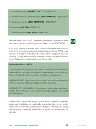 e-Tec BrasilAula 1 – Histórico, conceitos e aspectos gerais 19
3. Estabelecimento dos LIMITES CRÍTICOS – (PRINCÍPIO 3)
4. Estabelecimento de procedimentos de MONITORAMENTO – (PRINCÍPIO 4)
5. Estabelecimento das AÇÕES CORRETIVAS – (PRINCÍPIO 5)
6. Sistema de REGISTRO – (PRINCÍPIO 6)
7. Procedimentos de VERIFICAÇÃO – (PRINCÍPIO 7)
Pesquise sobre CAPACITAÇÃO de pessoal que manipula alimentos e tente
descrever um sumário ou itens a serem abordados nessa CAPACITAÇÃO.
Caro aluno, observe que temos várias etapas de planejamento citadas an-
teriormente e os sete princípios da implantação do sistema APPCC. Para
realizar a avaliação da implantação do sistema, temos a seguir os seguintes
assuntos, ou seja, pós-implantação: Auditoria, Revisão do Plano e Plano Re-
sumo. Cada assunto será estudado nas próximas aulas.
Pós-implantação do APPCC
A AUDITORIA pode ocorrer de forma interna ou externa. É de fundamental
importância ter uma equipe na empresa preparada para a implantação, au-
ditoria e ﬁscalização. Esse assunto será estudado em aula posterior.
O PLANO RESUMO fornece uma visão geral dos sete princípios do sistema
APPCC e apresenta de forma sintética num formulário único.
A REVISÃO DO PLANO APPCC é determinante nas alterações ou atualiza-
ções do Plano. Representa o início de uma nova implantação ou nova versão
do sistema APPCC.
A identiﬁcação da empresa e organograma deﬁnidos serão fundamentais
para iniciar os trabalhos de implantação. A estrutura da empresa é muito
importante para delimitar as condições de trabalho, a formação da equipe
multidisciplinar, os produtos processados e a região que a empresa está lo-
calizada.
 