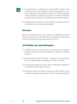 Programa de Análise de Perigos e Pontos Críticos de Controlee-Tec Brasil 22
1. No planejamento de implantação do sistema APPCC existem muitos
compromissos para serem superados antes da implantação em si, des-
taco a capacitação. Tente descrever o perﬁl de um instrutor (qualidades,
atributos, deveres), considerando que você é um instrutor em potencial
e a relação da capacitação com a qualidade da implantação do sistema.
2. Na identiﬁcação da empresa, quais os elementos que podemos destacar
na implantação de um programa de qualidade?
Resumo
Nesta aula, estudamos como surgiu o sistema de qualidade de análise de
perigos e pontos críticos de controle (APPCC) e analisamos as etapas de pla-
nejamento, implantação e pós-implantação desse sistema.
Atividades de aprendizagem
1. Considerando todo o processo global de planejamento, implantação,
auditoria, plano resumo, como você percebe sua atribuição e o aspecto
temporal?
2. Na implantação do sitema de APPCC, a liderança é muito importante.
Qual a sua opinião sobre as qualidades de um líder ou instrutor?
3. A descrição do produto nos fornece “dicas” sobre alguns cuidados com
os alimentos, você pode descrever algum?
4. No histórico, temos uma visão do surgimento do sistema APPCC, qual a
sua opinião a respeito do objetivo que motivou a criação desse sistema?
 