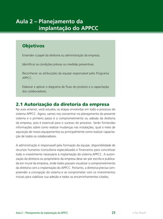 e-Tec BrasilAula 2 – Planejamento da implantação do APPCC 23
Aula 2 – Planejamento da
implantação do APPCC
Objetivos
Entender o papel da diretoria ou administração da empresa.
Identiﬁcar as condições prévias ou medidas preventivas.
Reconhecer as atribuições da equipe responsável pelo Programa
APPCC.
Elaborar e aplicar o diagrama de ﬂuxo do produto e a capacitação
dos colaboradores.
2.1 Autorização da diretoria da empresa
Na aula anterior, você estudou as etapas envolvidas em todo o processo do
sistema APPCC. Agora, vamos nos concentrar no planejamento do presente
sistema e o primeiro passo é o comprometimento ou adesão da diretoria
da empresa, pois é essencial para o sucesso do processo. Serão fornecidas
informações sobre como realizar mudanças nas instalações, qual o meio de
aquisição de novos equipamentos ou principalmente como realizar capacita-
ção de todos os colaboradores.
A administração é responsavél pela formação da equipe, disponibilidade de
recursos humanos (consultoria especializada) e ﬁnanceiros para concretizar
todo o investimento necessário à implantação do sistema APPCC. A autori-
zação da diretoria ou proprietário da empresa deve ser por escrito e publica-
da em mural da empresa, onde todos possam visualizar o comprometimento
da diretoria com a implantação do APPCC. Portanto, a diretoria precisa com-
preender a concepção do sistema e se comprometer com os investimentos
iniciais para viabilizar sua adesão e todos os encaminhamentos citados.
 