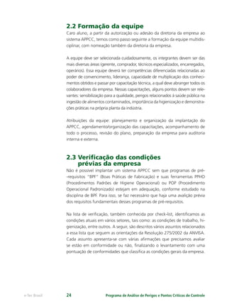 Programa de Análise de Perigos e Pontos Críticos de Controlee-Tec Brasil 24
2.2 Formação da equipe
Caro aluno, a partir da autorização ou adesão da diretoria da empresa ao
sistema APPCC, temos como passo seguinte a formação da equipe multidis-
ciplinar, com nomeação também da diretoria da empresa.
A equipe deve ser selecionada cuidadosamente, os integrantes devem ser das
mais diversas áreas (gerente, comprador, técnicos especializados, encarregados,
operários). Essa equipe deverá ter competências diferenciadas relacionadas ao
poder de convencimento, liderança, capacidade de multiplicação dos conheci-
mentos obtidos e passar por capacitação técnica, a qual deve abranger todos os
colaboradores da empresa. Nessas capacitações, alguns pontos devem ser rele-
vantes: sensibilização para a qualidade, perigos relacionados à saúde pública na
ingestão de alimentos contaminados, importância da higienização e demonstra-
ções práticas na própria planta da indústria.
Atribuições da equipe: planejamento e organização da implantação do
APPCC, agendamento/organização das capacitações, acompanhamento de
todo o processo, revisão do plano, preparação da empresa para auditoria
interna e externa.
2.3 Veriﬁcação das condições
prévias da empresa
Não é possível implantar um sistema APPCC sem que programas de pré-
-requisitos “BPF“ (Boas Práticas de Fabricação) e suas ferramentas PPHO
(Procedimentos Padrões de Higiene Operacional) ou POP (Procedimento
Operacional Padronizado) estejam em adequação, conforme estudado na
disciplina de BPF. Para isso, se faz necessário que haja uma avalição prévia
dos requisitos fundamentais desses programas de pré-requisitos.
Na lista de veriﬁcação, também conhecida por check-list, identiﬁcamos as
condições atuais em vários setores, tais como: as condições de trabalho, hi-
gienização, entre outros. A seguir, são descritos vários assuntos relacionados
a essa lista que seguem as orientações da Resolução 275/2002 da ANVISA.
Cada assunto apresenta-se com várias aﬁrmações que precisamos avaliar
se estão em conformidade ou não, ﬁnalizando o levantamento com uma
pontuação de conformidades que classiﬁca as condições gerais da empresa.
 