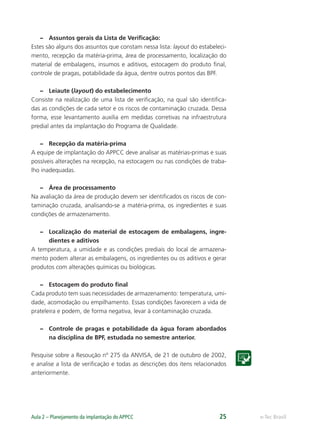 e-Tec BrasilAula 2 – Planejamento da implantação do APPCC 25
– Assuntos gerais da Lista de Veriﬁcação:
Estes são alguns dos assuntos que constam nessa lista: layout do estabeleci-
mento, recepção da matéria-prima, área de processamento, localização do
material de embalagens, insumos e aditivos, estocagem do produto ﬁnal,
controle de pragas, potabilidade da água, dentre outros pontos das BPF.
– Leiaute (layout) do estabelecimento
Consiste na realização de uma lista de veriﬁcação, na qual são identiﬁca-
das as condições de cada setor e os riscos de contaminação cruzada. Dessa
forma, esse levantamento auxilia em medidas corretivas na infraestrutura
predial antes da implantação do Programa de Qualidade.
– Recepção da matéria-prima
A equipe de implantação do APPCC deve analisar as matérias-primas e suas
possíveis alterações na recepção, na estocagem ou nas condições de traba-
lho inadequadas.
– Área de processamento
Na avaliação da área de produção devem ser identiﬁcados os riscos de con-
taminação cruzada, analisando-se a matéria-prima, os ingredientes e suas
condições de armazenamento.
– Localização do material de estocagem de embalagens, ingre-
dientes e aditivos
A temperatura, a umidade e as condições prediais do local de armazena-
mento podem alterar as embalagens, os ingredientes ou os aditivos e gerar
produtos com alterações químicas ou biológicas.
– Estocagem do produto ﬁnal
Cada produto tem suas necessidades de armazenamento: temperatura, umi-
dade, acomodação ou empilhamento. Essas condições favorecem a vida de
prateleira e podem, de forma negativa, levar à contaminação cruzada.
– Controle de pragas e potabilidade da água foram abordados
na disciplina de BPF, estudada no semestre anterior.
Pesquise sobre a Resoução nº 275 da ANVISA, de 21 de outubro de 2002,
e analise a lista de veriﬁcação e todas as descrições dos itens relacionados
anteriormente.
 